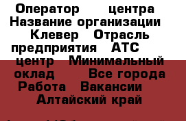 Оператор Call-центра › Название организации ­ Клевер › Отрасль предприятия ­ АТС, call-центр › Минимальный оклад ­ 1 - Все города Работа » Вакансии   . Алтайский край